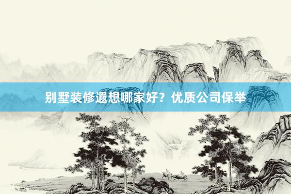 别墅装修遐想哪家好？优质公司保举