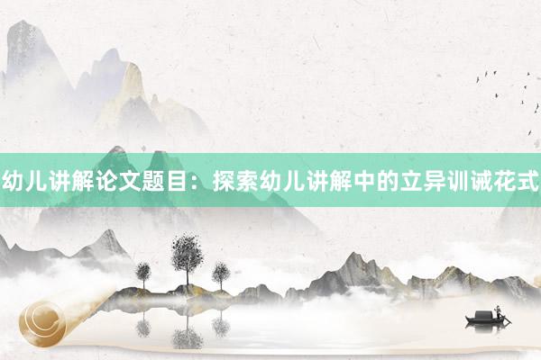 幼儿讲解论文题目：探索幼儿讲解中的立异训诫花式